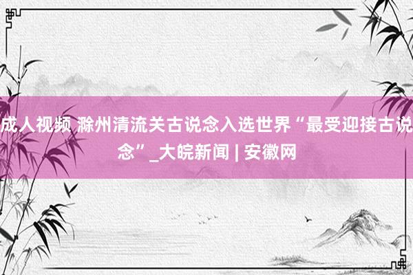 成人视频 滁州清流关古说念入选世界“最受迎接古说念”_大皖新闻 | 安徽网