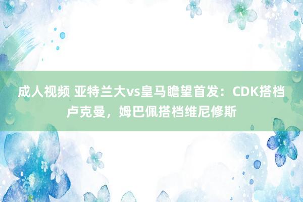 成人视频 亚特兰大vs皇马瞻望首发：CDK搭档卢克曼，姆巴佩搭档维尼修斯