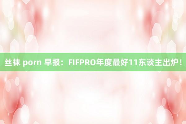 丝袜 porn 早报：FIFPRO年度最好11东谈主出炉！