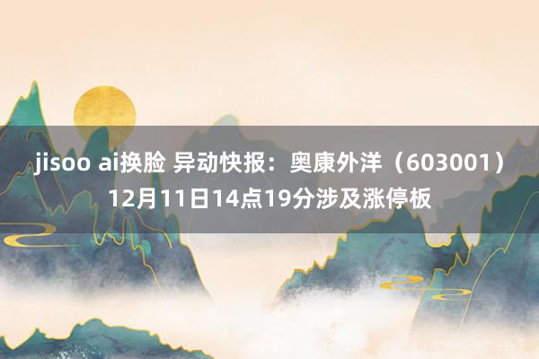 jisoo ai换脸 异动快报：奥康外洋（603001）12月11日14点19分涉及涨停板