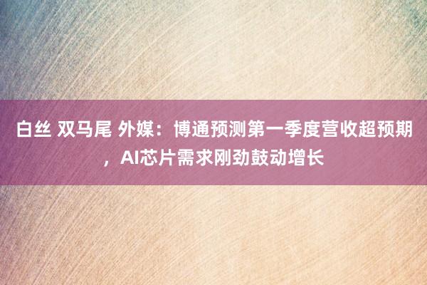 白丝 双马尾 外媒：博通预测第一季度营收超预期，AI芯片需求刚劲鼓动增长