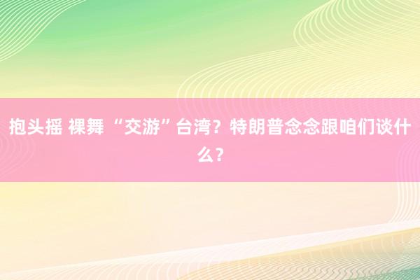 抱头摇 裸舞 “交游”台湾？特朗普念念跟咱们谈什么？