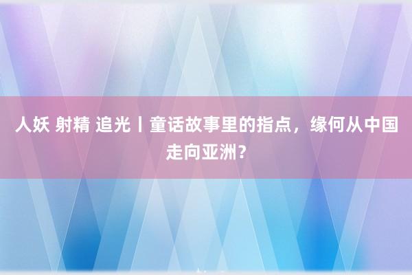 人妖 射精 追光丨童话故事里的指点，缘何从中国走向亚洲？