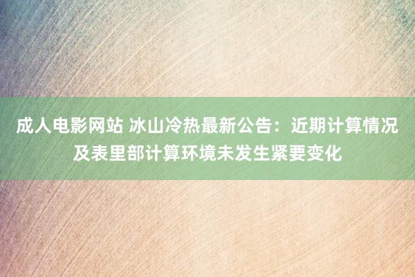 成人电影网站 冰山冷热最新公告：近期计算情况及表里部计算环境未发生紧要变化