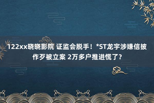 122xx晓晓影院 证监会脱手！*ST龙宇涉嫌信披作歹被立案 2万多户推进慌了？