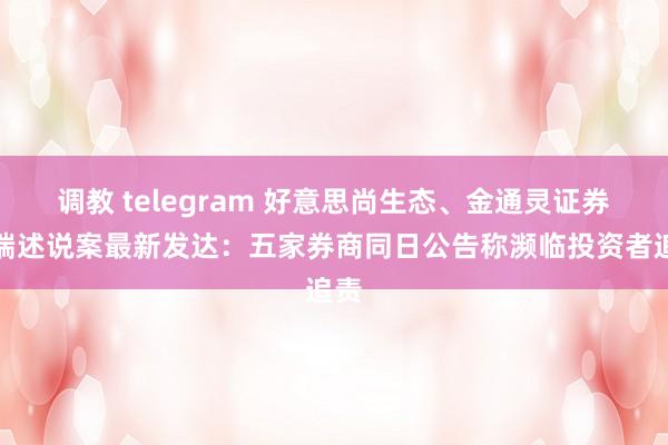 调教 telegram 好意思尚生态、金通灵证券弊端述说案最新发达：五家券商同日公告称濒临投资者追责