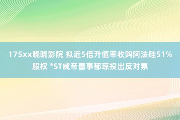 175xx晓晓影院 拟近5倍升值率收购阿法硅51%股权 *ST威帝董事郁琼投出反对票