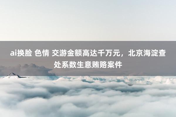 ai换脸 色情 交游金额高达千万元，北京海淀查处系数生意贿赂案件