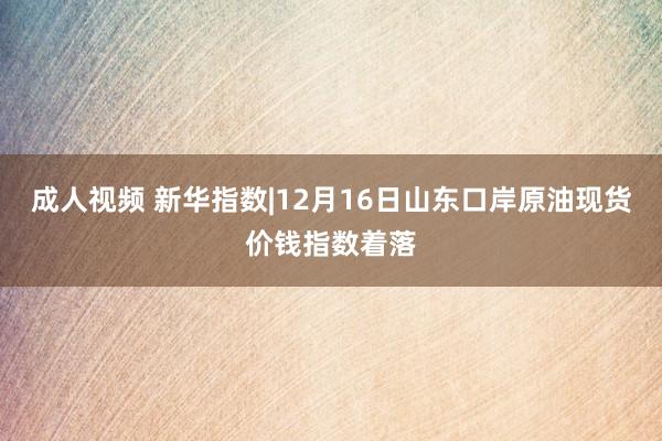 成人视频 新华指数|12月16日山东口岸原油现货价钱指数着落