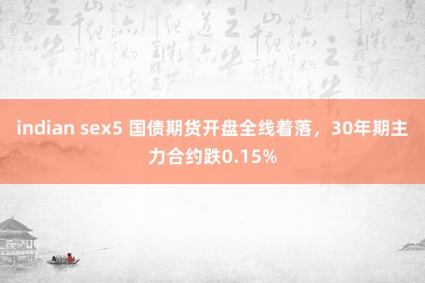 indian sex5 国债期货开盘全线着落，30年期主力合约跌0.15%