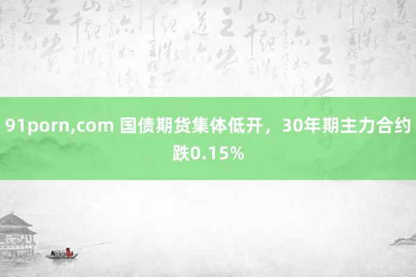 91porn，com 国债期货集体低开，30年期主力合约跌0.15%