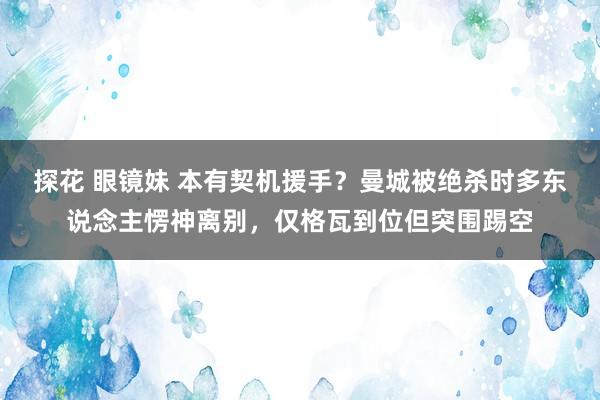 探花 眼镜妹 本有契机援手？曼城被绝杀时多东说念主愣神离别，仅格瓦到位但突围踢空