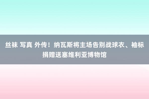 丝袜 写真 外传！纳瓦斯将主场告别战球衣、袖标捐赠送塞维利亚博物馆