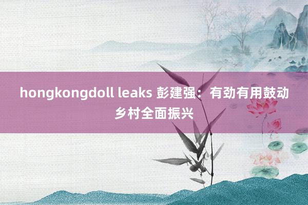 hongkongdoll leaks 彭建强：有劲有用鼓动乡村全面振兴