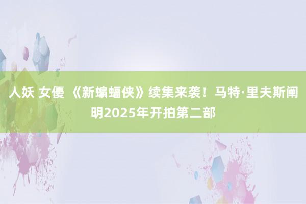 人妖 女優 《新蝙蝠侠》续集来袭！马特·里夫斯阐明2025年开拍第二部