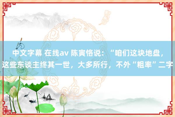 中文字幕 在线av 陈寅恪说：“咱们这块地盘，这些东谈主终其一世，大多所行，不外“粗率”二字