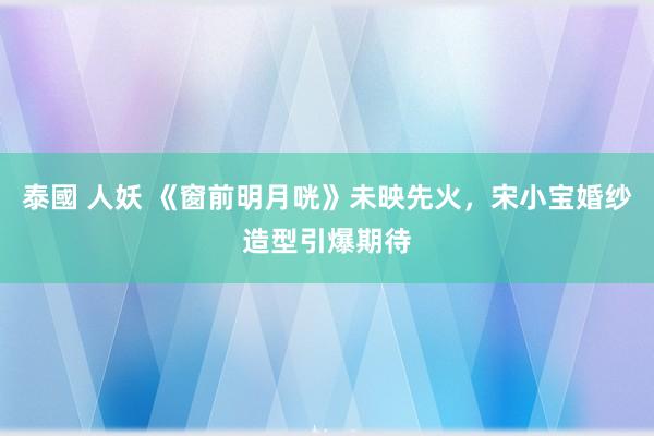 泰國 人妖 《窗前明月咣》未映先火，宋小宝婚纱造型引爆期待