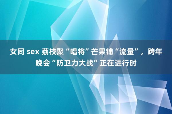 女同 sex 荔枝聚“唱将”芒果铺“流量”，跨年晚会“防卫力大战”正在进行时