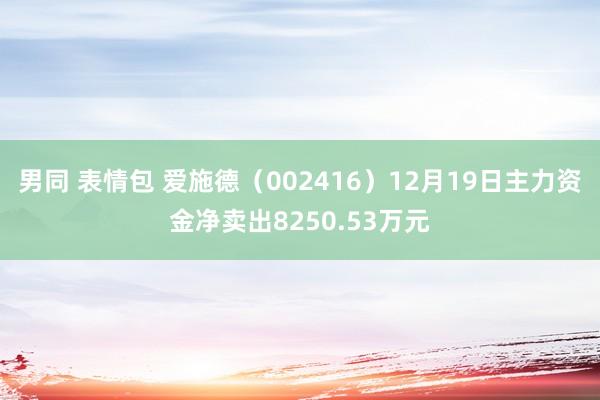 男同 表情包 爱施德（002416）12月19日主力资金净卖出8250.53万元