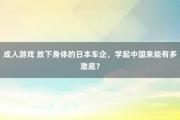 成人游戏 放下身体的日本车企，学起中国来能有多澈底？