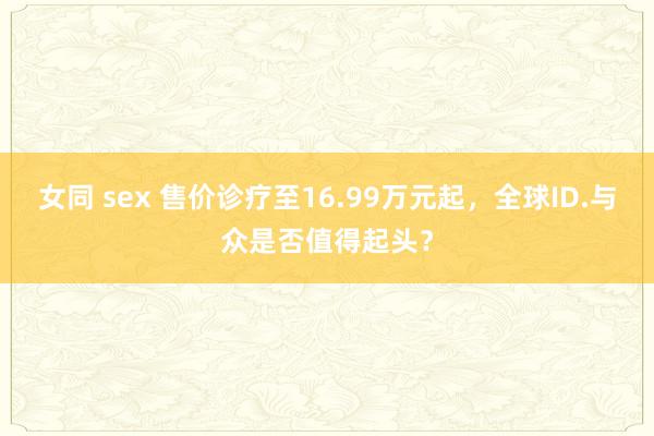 女同 sex 售价诊疗至16.99万元起，全球ID.与众是否值得起头？