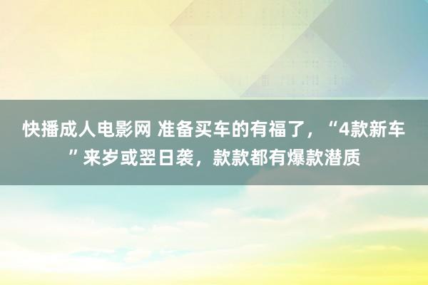 快播成人电影网 准备买车的有福了，“4款新车”来岁或翌日袭，款款都有爆款潜质