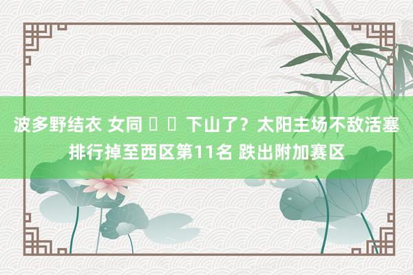 波多野结衣 女同 ☀️下山了？太阳主场不敌活塞排行掉至西区第11名 跌出附加赛区