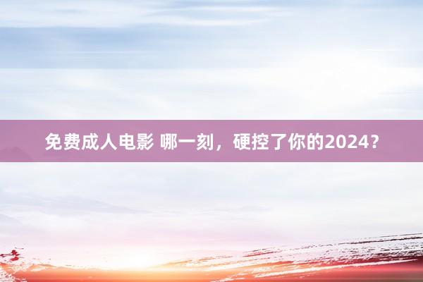 免费成人电影 哪一刻，硬控了你的2024？