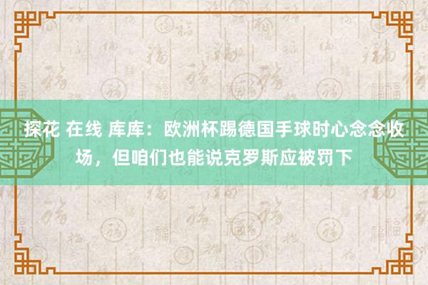 探花 在线 库库：欧洲杯踢德国手球时心念念收场，但咱们也能说克罗斯应被罚下