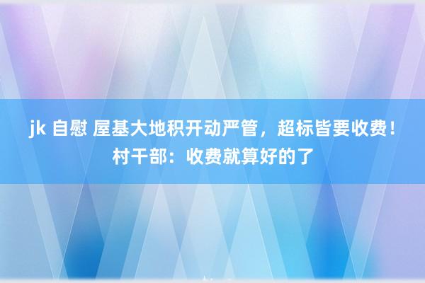 jk 自慰 屋基大地积开动严管，超标皆要收费！村干部：收费就算好的了