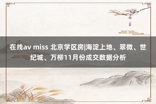 在线av miss 北京学区房|海淀上地、翠微、世纪城、万柳11月份成交数据分析