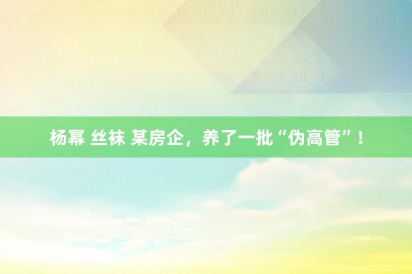 杨幂 丝袜 某房企，养了一批“伪高管”！