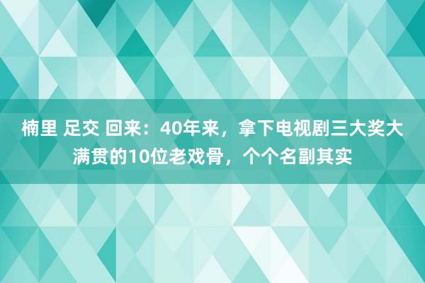 楠里 足交 回来：40年来，拿下电视剧三大奖大满贯的10位老戏骨，个个名副其实