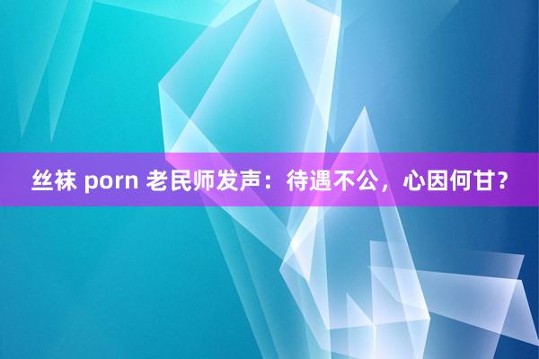 丝袜 porn 老民师发声：待遇不公，心因何甘？