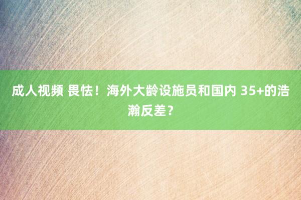 成人视频 畏怯！海外大龄设施员和国内 35+的浩瀚反差？