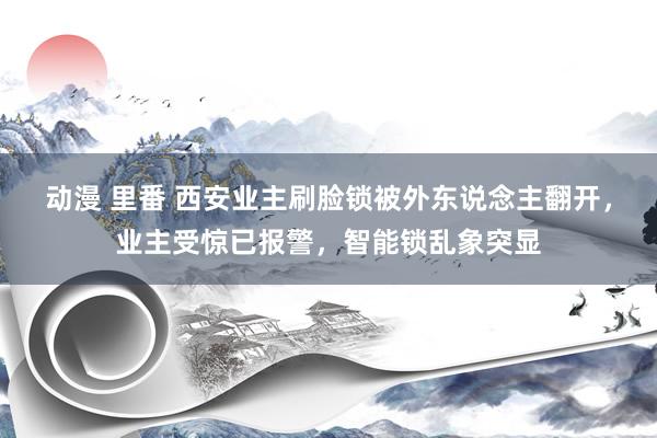 动漫 里番 西安业主刷脸锁被外东说念主翻开，业主受惊已报警，智能锁乱象突显