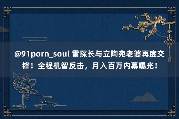 @91porn_soul 雷探长与立陶宛老婆再度交锋！全程机智反击，月入百万内幕曝光！