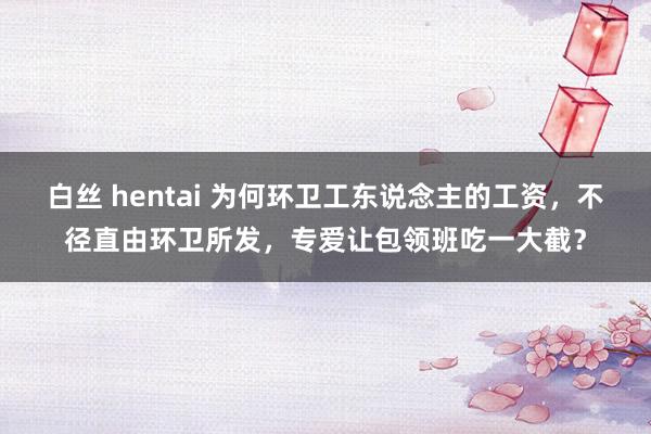 白丝 hentai 为何环卫工东说念主的工资，不径直由环卫所发，专爱让包领班吃一大截？