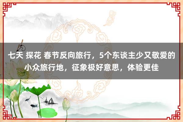 七天 探花 春节反向旅行，5个东谈主少又敬爱的小众旅行地，征象极好意思，体验更佳