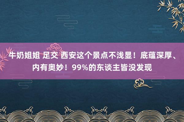 牛奶姐姐 足交 西安这个景点不浅显！底蕴深厚、内有奥妙！99%的东谈主皆没发现