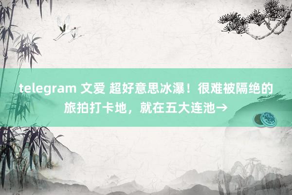 telegram 文爱 超好意思冰瀑！很难被隔绝的旅拍打卡地，就在五大连池→