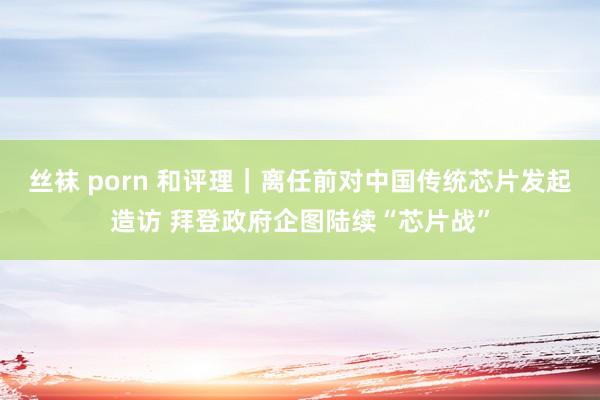 丝袜 porn 和评理｜离任前对中国传统芯片发起造访 拜登政府企图陆续“芯片战”