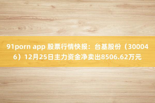 91porn app 股票行情快报：台基股份（300046）12月25日主力资金净卖出8506.62万元