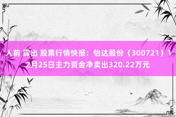 人前 露出 股票行情快报：怡达股份（300721）12月25日主力资金净卖出320.22万元