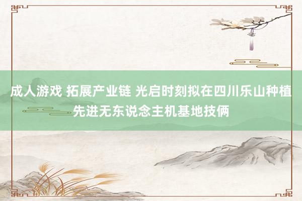 成人游戏 拓展产业链 光启时刻拟在四川乐山种植先进无东说念主机基地技俩