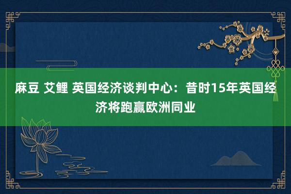 麻豆 艾鲤 英国经济谈判中心：昔时15年英国经济将跑赢欧洲同业