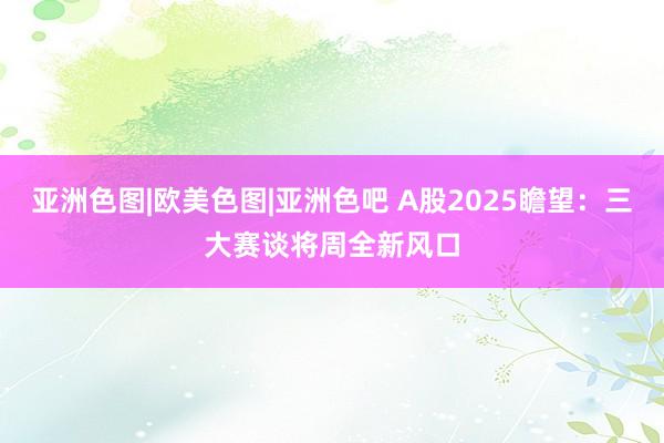 亚洲色图|欧美色图|亚洲色吧 A股2025瞻望：三大赛谈将周全新风口