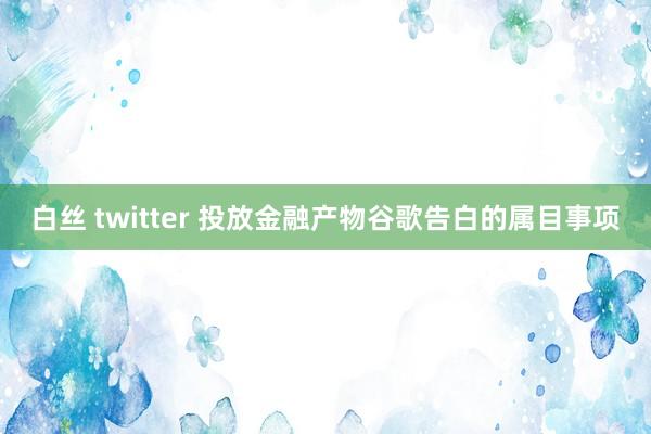 白丝 twitter 投放金融产物谷歌告白的属目事项