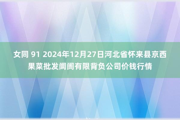 女同 91 2024年12月27日河北省怀来县京西果菜批发阛阓有限背负公司价钱行情