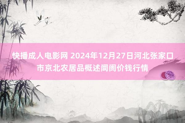 快播成人电影网 2024年12月27日河北张家口市京北农居品概述阛阓价钱行情